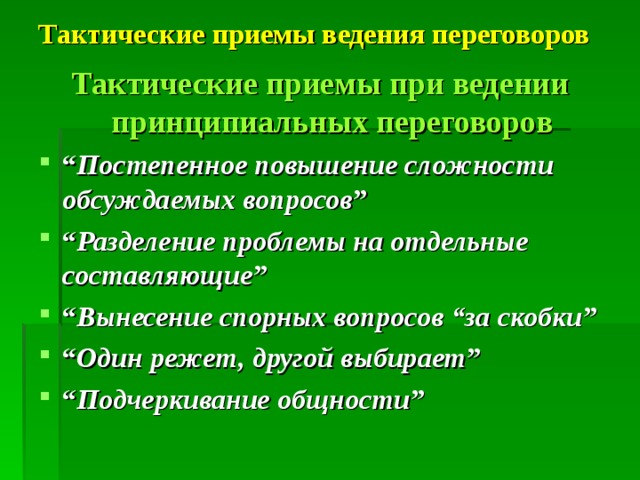Тактические приемы ведения переговоров  Тактические приемы при ведении принципиальных переговоров “ Постепенное повышение сложности обсуждаемых вопросов ” “ Разделение проблемы на отдельные составляющие ” “ Вынесение спорных вопросов “за скобки ” “ Один режет, другой выбирает ” “ Подчеркивание общности ” 