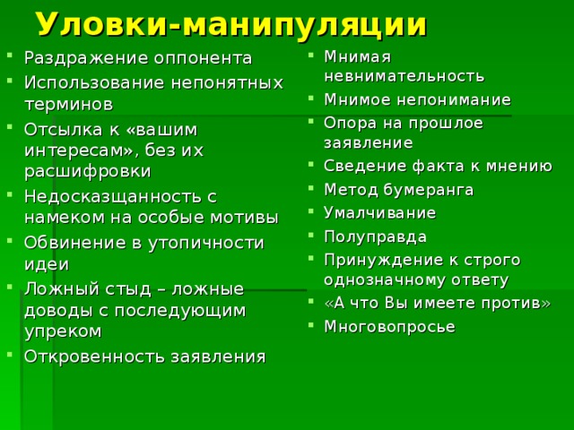 Уловки-манипуляции Раздражение оппонента Использование непонятных терминов Отсылка к «вашим интересам», без их расшифровки Недосказщанность с намеком на особые мотивы Обвинение в утопичности идеи Ложный стыд – ложные доводы с последующим упреком Откровенность заявления Мнимая невнимательность Мнимое непонимание Опора на прошлое заявление Сведение факта к мнению Метод бумеранга Умалчивание Полуправда Принуждение к строго однозначному ответу «А что Вы имеете против» Многовопросье 
