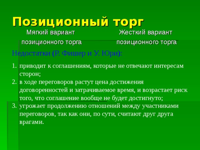 Позиционный торг Мягкий вариант позиционного торга Жесткий вариант позиционного торга Недостатки (Р. Фишер и У. Юри): приводит к соглашениям, которые не отвечают интересам сторон; в ходе переговоров растут цена достижения договоренностей и затрачиваемое время, и возрастает риск того, что соглашение вообще не будет достигнуто; угрожает продолжению отношений между участниками переговоров, так как они, по сути, считают друг друга врагами. 
