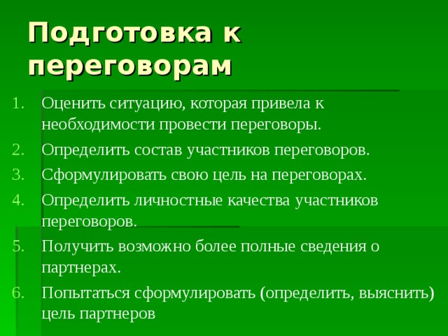 Подготовка к переговорам Оценить ситуацию, которая привела к необходимости провести переговоры. Определить состав участников переговоров. Сформулировать свою цель на переговорах. Определить личностные качества участников переговоров. Получить возможно более полные сведения о партнерах. Попытаться сформулировать (определить, выяснить) цель партнеров 