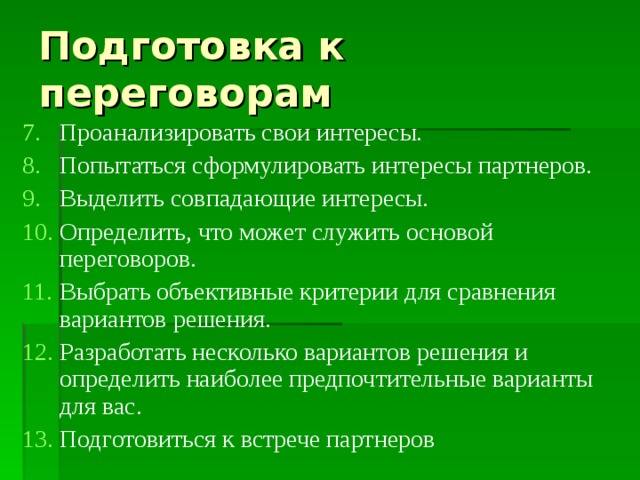 Подготовка к переговорам Проанализировать свои интересы. Попытаться сформулировать интересы партнеров. Выделить совпадающие интересы. Определить, что может служить основой переговоров. Выбрать объективные критерии для сравнения вариантов решения. Разработать несколько вариантов решения и определить наиболее предпочтительные варианты для вас. Подготовиться к встрече партнеров 