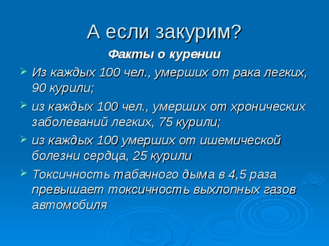 Факты о курении Из каждых 100 чел., умерших от рака легких, 90 курили; из каждых 100 чел., умерших от хронических заболеваний легких, 75 курили; из каждых 100 умерших от ишемической болезни сердца, 25 курили  Токсичность табачного дыма в 4,5 раза превышает токсичность выхлопных газов автомобиля   