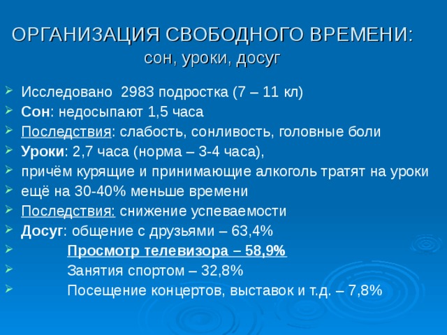 ОРГАНИЗАЦИЯ СВОБОДНОГО ВРЕМЕНИ:  сон, уроки, досуг Исследовано 2983 подростка (7 – 11 кл) Сон : недосыпают 1,5 часа Последствия : слабость, сонливость, головные боли Уроки : 2,7 часа (норма – 3-4 часа), причём курящие и принимающие алкоголь тратят на уроки ещё на 30-40% меньше времени Последствия: снижение успеваемости Досуг : общение с друзьями – 63,4%  Просмотр телевизора – 58,9%  Занятия спортом – 32,8%  Посещение концертов, выставок и т.д. – 7,8%  