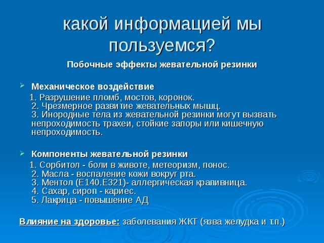 какой информацией мы пользуемся? Побочные эффекты жевательной резинки  Механическое воздействие  1. Разрушение пломб, мостов, коронок.  2. Чрезмерное развитие жевательных мышц.  3. Инородные тела из жевательной резинки могут вызвать непроходимость трахеи, стойкие запоры или кишечную непроходимость.  Компоненты жевательной резинки  1. Сорбитол - боли в животе, метеоризм, понос.  2. Масла - воспаление кожи вокруг рта.  3. Ментол (Е140.Е321)- аллергическая крапивница.  4. Сахар, сироп - кариес.  5. Лакрица - повышение АД Влияние на здоровье: заболевания ЖКТ (язва желудка и т.п.) 