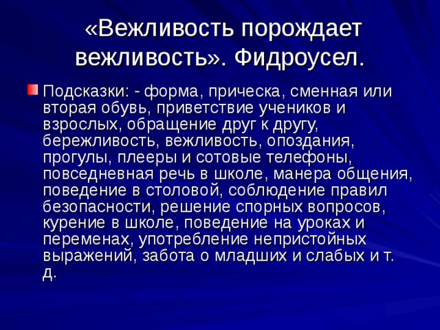  «Вежливость порождает вежливость». Фидроусел. Подсказки: - форма, прическа, сменная или вторая обувь, приветствие учеников и взрослых, обращение друг к другу, бережливость, вежливость, опоздания, прогулы, плееры и сотовые телефоны, повседневная речь в школе, манера общения, поведение в столовой, соблюдение правил безопасности, решение спорных вопросов, курение в школе, поведение на уроках и переменах, употребление непристойных выражений, забота о младших и слабых и т. д. 