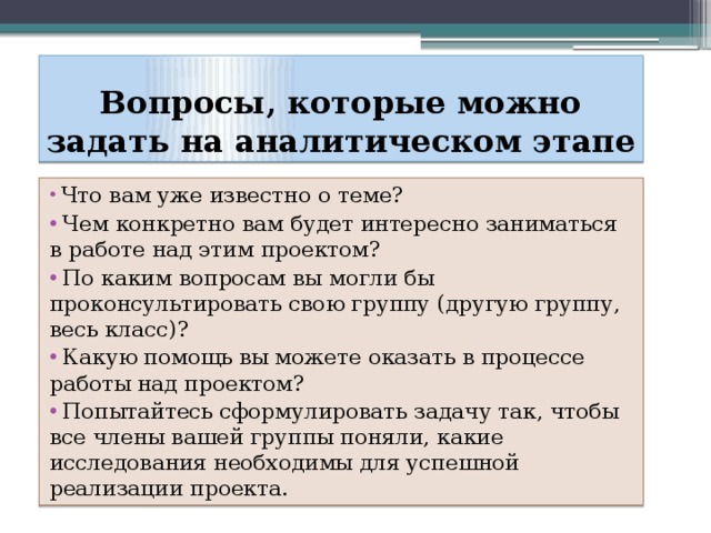 Вопросы, которые можно задать на аналитическом этапе  Что вам уже известно о теме?  Чем конкретно вам будет интересно заниматься в работе над этим проектом?  По каким вопросам вы могли бы проконсультировать свою группу (другую группу, весь класс)?  Какую помощь вы можете оказать в процессе работы над проектом?  Попытайтесь сформулировать задачу так, чтобы все члены вашей группы поняли, какие исследования необходимы для успешной реализации проекта. 