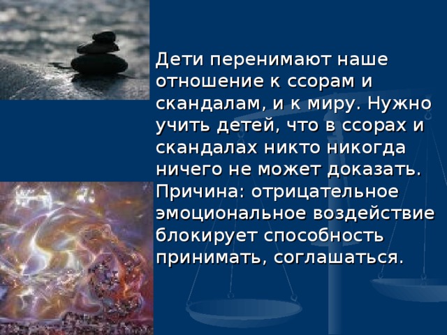   Дети перенимают наше отношение к ссорам и скандалам, и к миру. Нужно учить детей, что в ссорах и скандалах никто никогда ничего не может доказать. Причина: отрицательное эмоциональное воздействие блокирует способность принимать, соглашаться.  