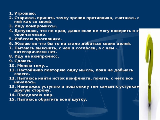1. Угрожаю. 2. Стараюсь принять точку зрения противника, считаюсь с ней как со своей. 3. Ищу компромиссы. 4. Допускаю, что не прав, даже если не могу поверить в это окончательно. 5. Избегаю противника. 6. Желаю во что бы то ни стало добиться своих целей. 7. Пытаюсь выяснить, с чем я согласен, а с чем - категорически нет. 8. Иду на компромисс. 9. Сдаюсь. 10. Меняю тему... 11. Настойчиво повторяю одну мысль, пока не добьюсь своего. 12. Пытаюсь найти исток конфликта, понять, с чего все началось. 13. Немножко уступлю и подтолкну тем самым к уступкам другую сторону. 14. Предлагаю мир. 15. Пытаюсь обратить все в шутку.  
