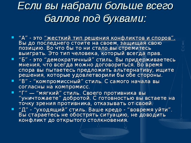 Если вы набрали больше всего баллов под буквами:   “ А” - это “жесткий тип решения конфликтов и споров”. Вы до последнего стоите на своем, защищая свою позицию. Во что бы то ни стало вы стремитесь выиграть. Это тип человека, который всегда прав. “ Б” - это “демократичный” стиль. Вы придерживаетесь мнения, что всегда можно договориться. Во время спора вы пытаетесь предложить альтернативу, ищите решения, которые удовлетворили бы обе стороны. “ В” - “компромиссный” стиль. С самого начала вы согласны на компромисс. “ Г” — “мягкий” стиль. Своего противника вы “уничтожаете” добротой. С готовностью вы встаете на точку зрения противника, отказывать от своей. “ Д” - “уходящий” стиль. Ваше кредо - “вовремя уйти”. Вы стараетесь не обострять ситуацию, не доводить конфликт до открытого столкновения.  