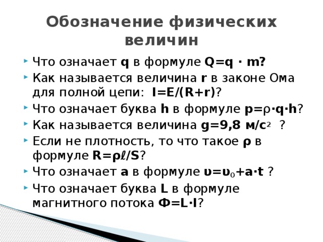 Обозначение физических величин Что означает q в формуле Q=q · m? Как называется величина r в законе Ома для полной цепи: I=Е/(R+r) ? Что означает буква h в формуле p= ρ ·q·h ? Как называется величина g=9,8 м/с 2 ? Если не плотность, то что такое ρ в формуле R=ρℓ/S ? Что означает а в формуле υ=υ 0 +а·t ? Что означает буква L в формуле магнитного потока Ф=L·I ? 