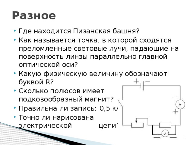 Разное Где находится Пизанская башня? Как называется точка, в которой сходятся преломленные световые лучи, падающие на поверхность линзы параллельно главной оптической оси? Какую физическую величину обозначают буквой R? Сколько полюсов имеет  подковообразный магнит? Правильна ли запись:      0,5 кА › 500 А? Точно ли нарисована    схема электрической    цепи? Где ошибки? 