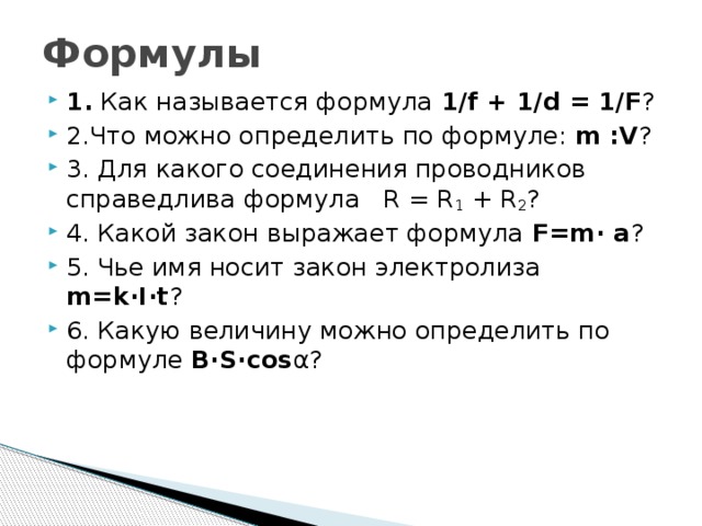 Формулы 1. Как называется формула 1/f + 1/d = 1/F ? 2.Что можно определить по формуле: m :V ? 3. Для какого соединения проводников справедлива формула R = R 1 + R 2 ? 4. Какой закон выражает формула F=m· a ? 5. Чье имя носит закон электролиза m=k·I·t ? 6. Какую величину можно определить по формуле B·S·cos α? 