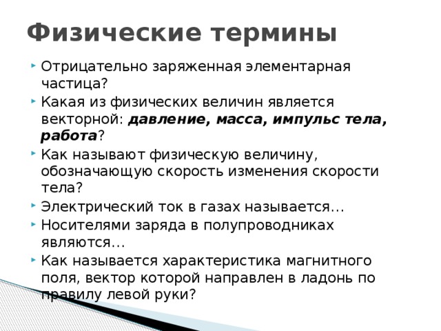 Физические термины Отрицательно заряженная элементарная частица? Какая из физических величин является векторной: давление, масса, импульс тела, работа ? Как называют физическую величину, обозначающую скорость изменения скорости тела? Электрический ток в газах называется… Носителями заряда в полупроводниках являются… Как называется характеристика магнитного поля, вектор которой направлен в ладонь по правилу левой руки? 