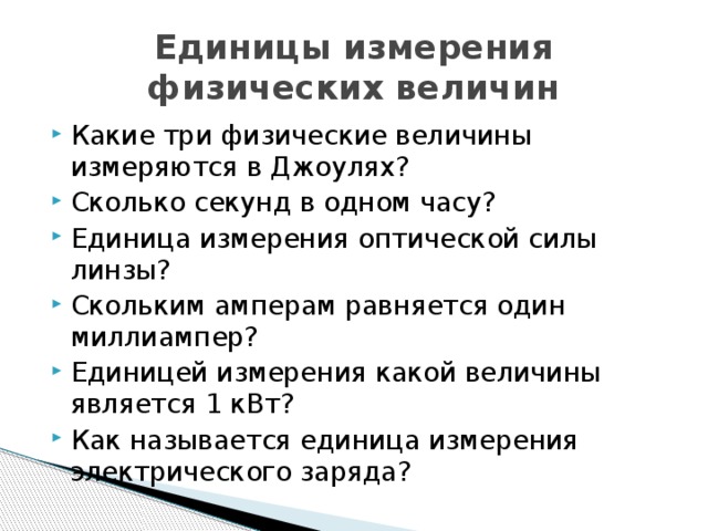 Единицы измерения физических величин Какие три физические величины измеряются в Джоулях? Сколько секунд в одном часу? Единица измерения оптической силы линзы? Скольким амперам равняется один миллиампер? Единицей измерения какой величины является 1 кВт? Как называется единица измерения электрического заряда? 