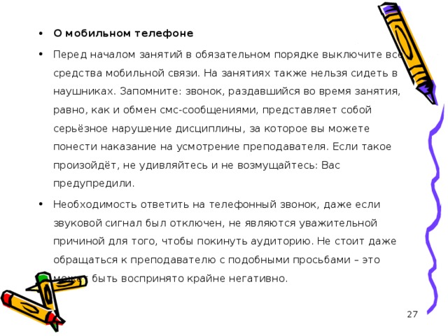 О мобильном телефоне Перед началом занятий в обязательном порядке выключите все средства мобильной связи. На занятиях также нельзя сидеть в наушниках. Запомните: звонок, раздавшийся во время занятия, равно, как и обмен смс-сообщениями, представляет собой серьёзное нарушение дисциплины, за которое вы можете понести наказание на усмотрение преподавателя. Если такое произойдёт, не удивляйтесь и не возмущайтесь: Вас предупредили. Необходимость ответить на телефонный звонок, даже если звуковой сигнал был отключен, не являются уважительной причиной для того, чтобы покинуть аудиторию. Не стоит даже обращаться к преподавателю с подобными просьбами – это может быть воспринято крайне негативно.   