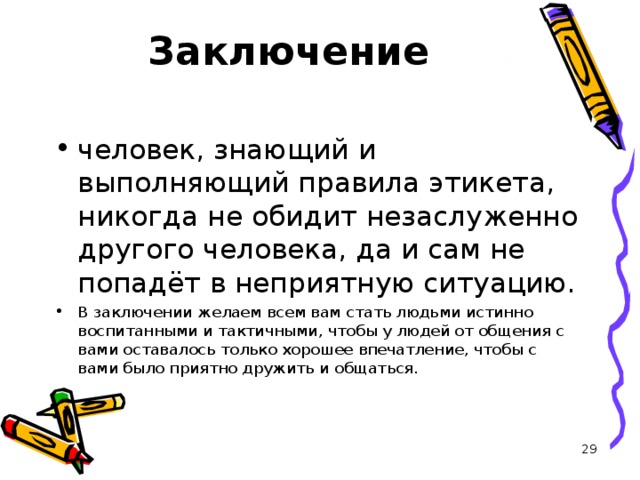 Заключение   человек, знающий и выполняющий правила этикета, никогда не обидит незаслуженно другого человека, да и сам не попадёт в неприятную ситуацию. В заключении желаем всем вам стать людьми истинно воспитанными и тактичными, чтобы у людей от общения с вами оставалось только хорошее впечатление, чтобы с вами было приятно дружить и общаться.   