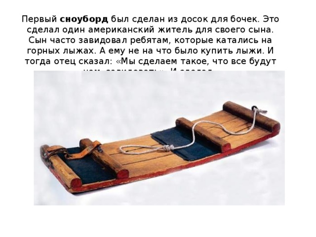 Первый  сноуборд  был сделан из досок для бочек. Это сделал один американский житель для своего сына. Сын часто завидовал ребятам, которые катались на горных лыжах. А ему не на что было купить лыжи. И тогда отец сказал: «Мы сделаем такое, что все будут нам завидовать». И сделал. 