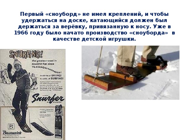 Первый «сноуборд» не имел креплений, и чтобы удержаться на доске, катающийся должен был держаться за верёвку, привязанную к носу. Уже в 1966 году было начато производство «сноуборда» в качестве детской игрушки. 