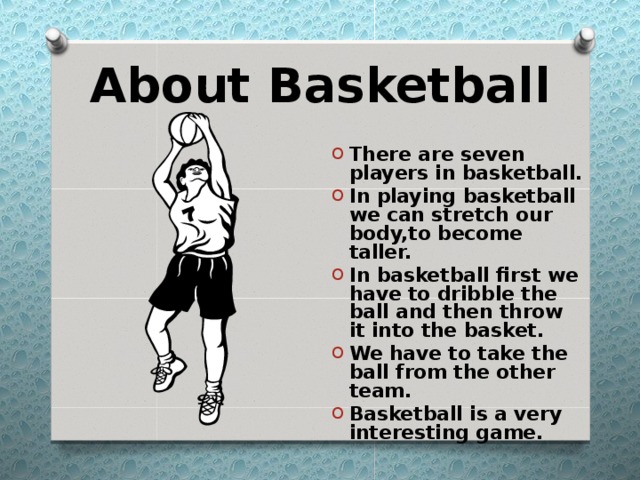 About Basketball There are seven players in basketball. In playing basketball we can stretch our body,to become taller. In basketball first we have to dribble the ball and then throw it into the basket. We have to take the ball from the other team. Basketball is a very interesting game. 