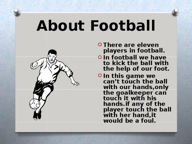 About Football There are eleven players in football. In football we have to kick the ball with the help of our foot. In this game we can’t touch the ball with our hands,only the goalkeeper can touch it with his hands.if any of the player touch the ball with her hand,it would be a foul. 
