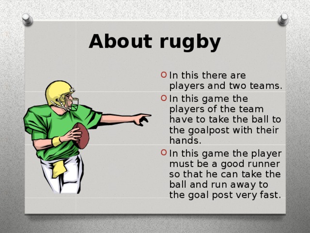 About rugby In this there are players and two teams. In this game the players of the team have to take the ball to the goalpost with their hands. In this game the player must be a good runner so that he can take the ball and run away to the goal post very fast. 