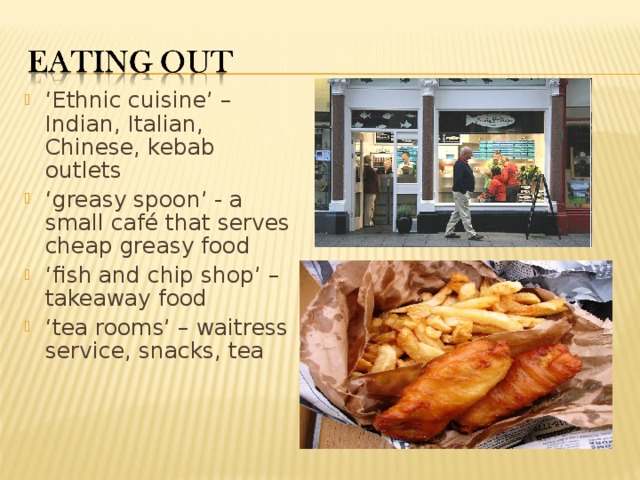 ‘ Ethnic cuisine’ – Indian, Italian, Chinese, kebab outlets ‘ greasy spoon’ - a small café that serves cheap greasy food ‘ fish and chip shop’ – takeaway food ‘ tea rooms’ – waitress service, snacks, tea  
