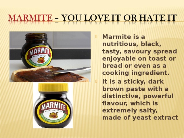 Marmite is a nutritious, black, tasty, savoury spread enjoyable on toast or bread or even as a cooking ingredient. It is a sticky, dark brown paste with a distinctive, powerful flavour, which is extremely salty, made of yeast extract 