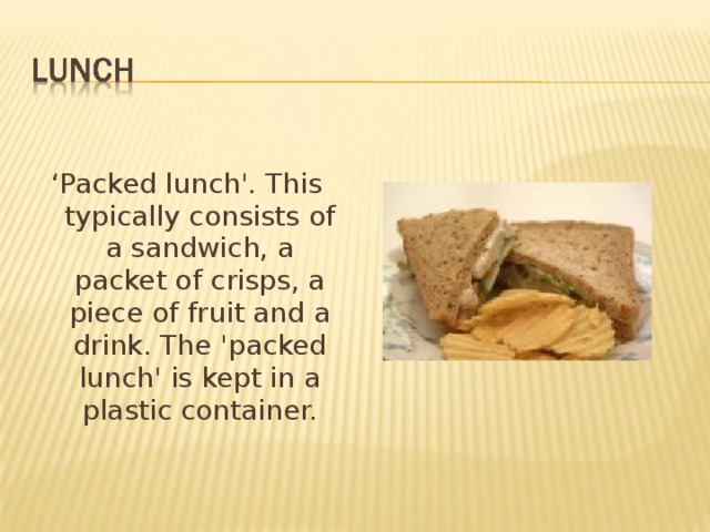 ‘ Packed lunch'. This typically consists of a sandwich, a packet of crisps, a piece of fruit and a drink. The 'packed lunch' is kept in a plastic container. 