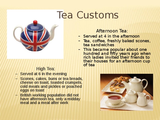 Tea Customs Afternoon Tea: Served at 4 in the afternoon Tea, coffee, freshly baked scones, tea sandwiches This became popular about one hundred and fifty years ago when rich ladies invited their friends to their houses for an afternoon cup of tea Served at 4 in the afternoon Tea, coffee, freshly baked scones, tea sandwiches This became popular about one hundred and fifty years ago when rich ladies invited their friends to their houses for an afternoon cup of tea High Tea: Served at 6 in the evening Scones, cakes, buns or tea breads, cheese on toast, toasted crumpets, cold meats and pickles or poached eggs on toast British working population did not have afternoon tea, only a midday meal and a meal after work Served at 6 in the evening Scones, cakes, buns or tea breads, cheese on toast, toasted crumpets, cold meats and pickles or poached eggs on toast British working population did not have afternoon tea, only a midday meal and a meal after work 