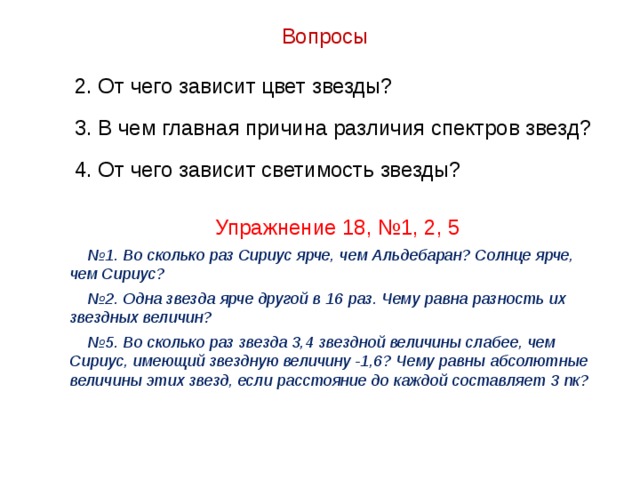 Вопросы 2. От чего зависит цвет звезды? 3. В чем главная причина различия спектров звезд? 4. От чего зависит светимость звезды? Упражнение 18, №1, 2, 5 № 1. Во сколько раз Сириус ярче, чем Альдебаран? Солнце ярче, чем Сириус? № 2. Одна звезда ярче другой в 16 раз. Чему равна разность их звездных величин? № 5. Во сколько раз звезда 3,4 звездной величины слабее, чем Сириус, имеющий звездную величину -1,6? Чему равны абсолютные величины этих звезд, если расстояние до каждой составляет 3 пк? 