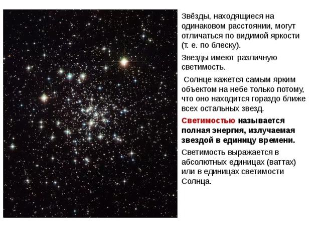 Звёзды, находящиеся на одинаковом расстоянии, могут отличаться по видимой яркости (т. е. по блеску). Звезды имеют различную светимость.  Солнце кажется самым ярким объектом на небе только потому, что оно находится гораздо ближе всех остальных звезд.  Светимостью называется полная энергия, излучаемая звездой в единицу времени. Светимость выражается в абсолютных единицах (ваттах) или в единицах светимости Солнца. Паллада Веста 