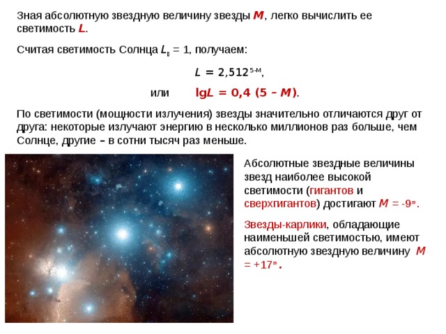 Зная абсолютную звездную величину звезды М , легко вы­числить ее светимость L . Считая светимость Солнца L  = 1, получаем:     L  = 2,512 5 -M ,    или   lg L  = 0,4 (5 – М ) . По светимости (мощности излучения) звезды значительно отличаются друг от друга: некоторые излучают энергию в не­сколько миллионов раз больше, чем Солнце, другие – в сотни тысяч раз меньше. Абсолютные звездные величины звезд наи­более высокой светимости ( гигантов и сверхгигантов )  достига­ют  М = -9 m . Звезды-карлики , обладающие наименьшей све­тимостью, имеют абсолютную звездную величину  М = +17 m  . Паллада Веста 