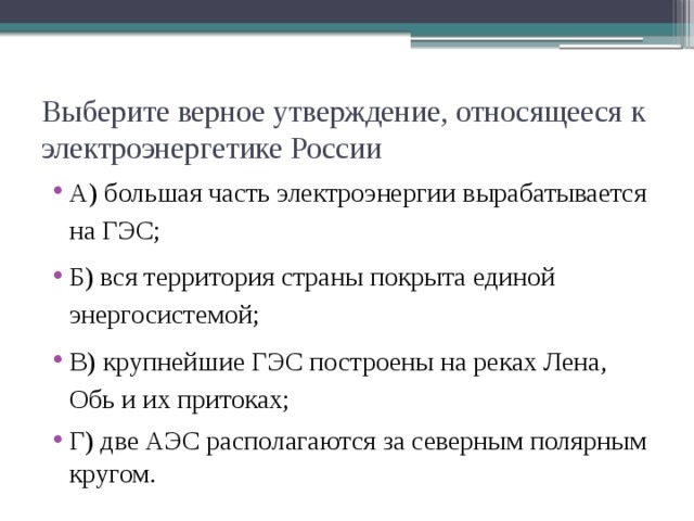 Выберите верное утверждение, относящееся к электроэнергетике России А) большая часть электроэнергии вырабатывается на ГЭС; Б) вся территория страны покрыта единой энергосистемой; В) крупнейшие ГЭС построены на реках Лена, Обь и их притоках; Г) две АЭС располагаются за северным полярным кругом. 