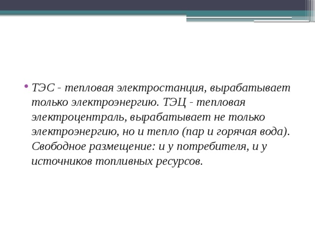 ТЭС - тепловая электростанция, вырабатывает только электроэнергию. ТЭЦ - тепловая электроцентраль, вырабатыва­ет не только электроэнергию, но и тепло (пар и горячая вода). Свободное размещение: и у потребителя, и у источников топлив­ных ресурсов. 