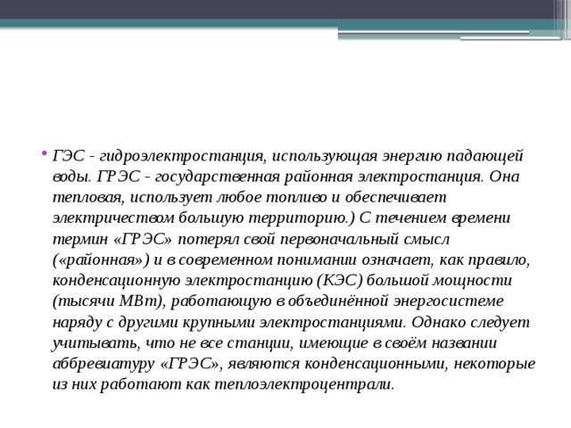 ГЭС - гидроэлектростанция, использующая энергию падающей воды. ГРЭС - государственная районная электростан­ция. Она тепловая, использует любое топливо и обеспечивает электричеством большую территорию.) С течением времени тер­мин «ГРЭС» потерял свой первоначальный смысл («районная») и в современном понимании означает, как правило, конденсацион­ную электростанцию (КЭС) большой мощности (тысячи МВт), ра­ботающую в объединённой энергосистеме наряду с другими круп­ными электростанциями. Однако следует учитывать, что не все станции, имеющие в своём названии аббревиатуру «ГРЭС», явля­ются конденсационными, некоторые из них работают как теплоэлектроцентрали. 