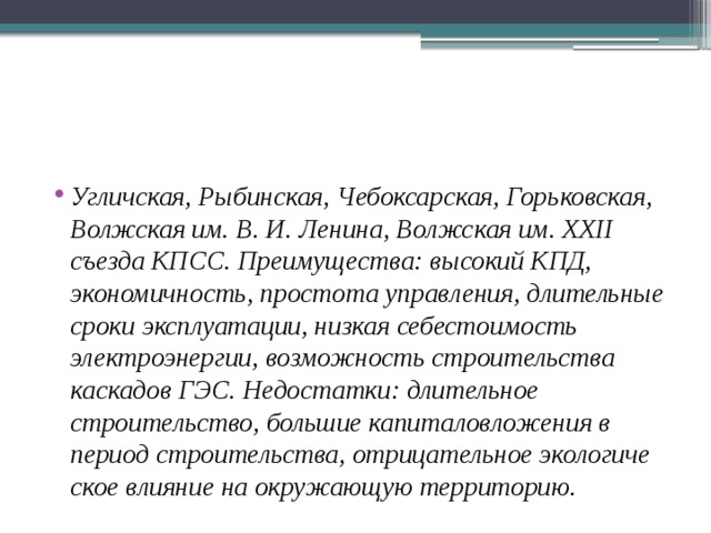 Угличская, Рыбинская, Чебоксарская, Горьковская, Волжская им. В. И. Ленина, Волжская им. XXII съезда КПСС. Преимущества: высокий КПД, экономичность, простота управления, длительные сроки эксплуатации, низкая себестои­мость электроэнергии, возможность строительства каскадов ГЭС. Недостатки: длительное строительство, большие капита­ловложения в период строительства, отрицательное экологиче­ское влияние на окружающую территорию. 