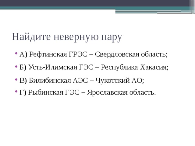 Найдите неверную пару А) Рефтинская ГРЭС – Свердловская область; Б) Усть-Илимская ГЭС – Республика Хакасия; В) Билибинская АЭС – Чукотский АО; Г) Рыбинская ГЭС – Ярославская область. 