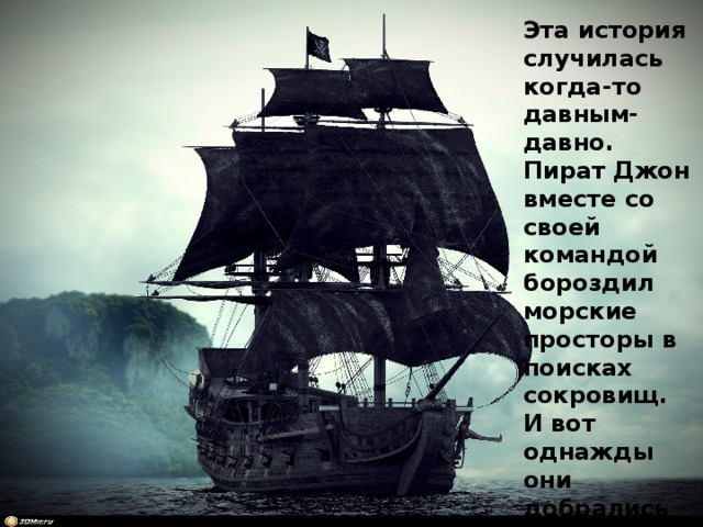 Эта история случилась когда-то давным-давно. Пират Джон вместе со своей командой бороздил морские просторы в поисках сокровищ. И вот однажды они добрались до острова на котором были спрятаны сокровища. 
