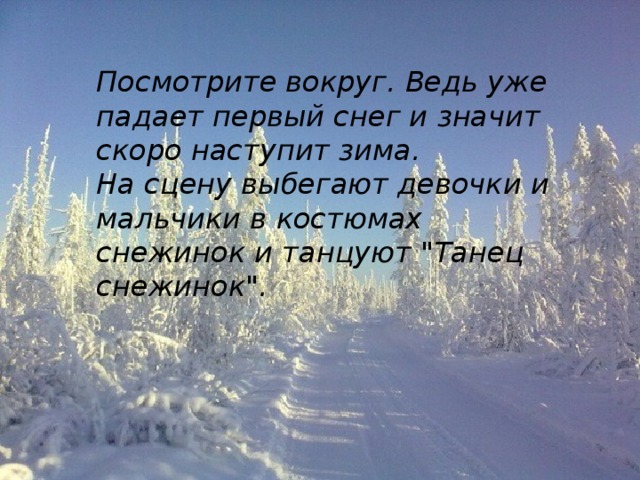 Посмотрите вокруг. Ведь уже падает первый снег и значит скоро наступит зима. На сцену выбегают девочки и мальчики в костюмах снежинок и танцуют 