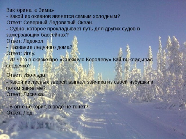 Викторина « Зима»  - Какой из океанов является самым холодным?   Ответ: Северный Ледовитый Океан.  - Судно, которое прокладывает путь для других судов в замерзающих бассейнах?  Ответ: Ледокол.  - Название ледяного дома?  Ответ: Иглу.   - Из чего в сказке про «Снежную Королеву» Кай выкладывал сердечко?  Ответ: Изо льда.    - Какой из лесных зверей выгнал зайчика из своей избушки и потом занял ее?  Ответ: Лисичка.   - В огне не горит, в воде не тонет?  Ответ: Лед.  