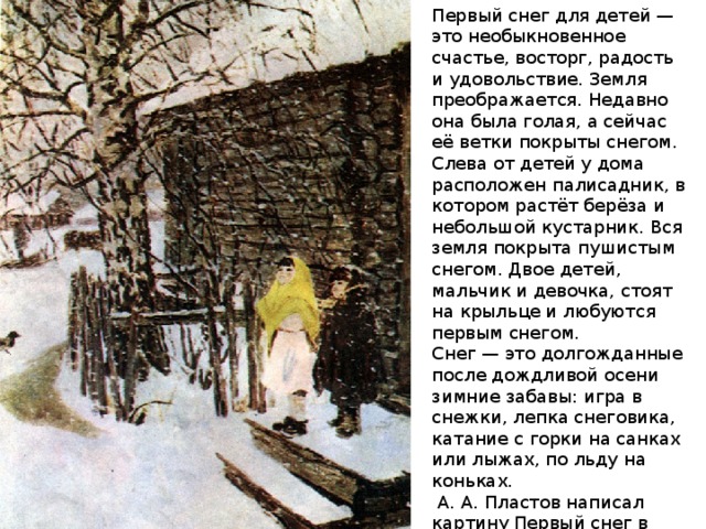 Первый снег для детей — это необыкновенное счастье, восторг, радость и удовольствие. Земля преображается. Недавно она была голая, а сейчас её ветки покрыты снегом. Слева от детей у дома расположен палисадник, в котором растёт берёза и небольшой кустарник. Вся земля покрыта пушистым снегом. Двое детей, мальчик и девочка, стоят на крыльце и любуются первым снегом. Снег — это долгожданные после дождливой осени зимние забавы: игра в снежки, лепка снеговика, катание с горки на санках или лыжах, по льду на коньках.  А. А. Пластов написал картину Первый снег в 1946 году. Перед нами — дети войны, на долю которых выпало много тяжелых испытаний. 