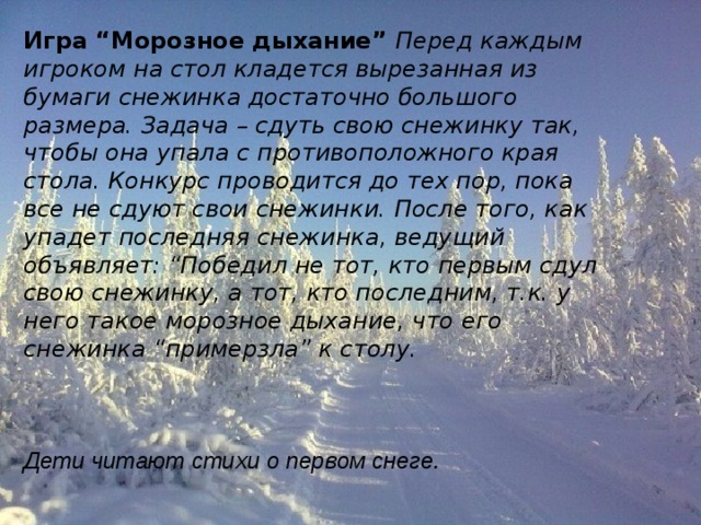 Игра “Морозное дыхание”  Перед каждым игроком на стол кладется вырезанная из бумаги снежинка достаточно большого размера. Задача – сдуть свою снежинку так, чтобы она упала с противоположного края стола. Конкурс проводится до тех пор, пока все не сдуют свои снежинки. После того, как упадет последняя снежинка, ведущий объявляет: “Победил не тот, кто первым сдул свою снежинку, а тот, кто последним, т.к. у него такое морозное дыхание, что его снежинка “примерзла” к столу.    Дети читают стихи о первом снеге. 