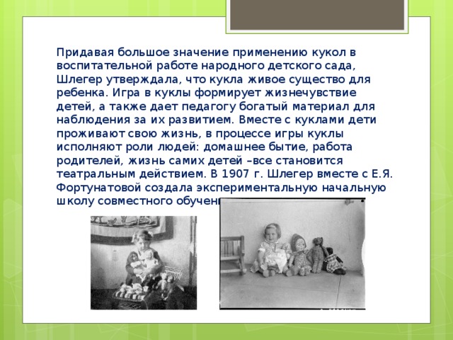 Придавая большое значение применению кукол в воспитательной работе народного детского сада, Шлегер утверждала, что кукла живое существо для ребенка. Игра в куклы формирует жизнечувствие детей, а также дает педагогу богатый материал для наблюдения за их развитием. Вместе с куклами дети проживают свою жизнь, в процессе игры куклы исполняют роли людей: домашнее бытие, работа родителей, жизнь самих детей –все становится театральным действием. В 1907 г. Шлегер вместе с Е.Я. Фортунатовой создала экспериментальную начальную школу совместного обучения мальчиков и девочек. 