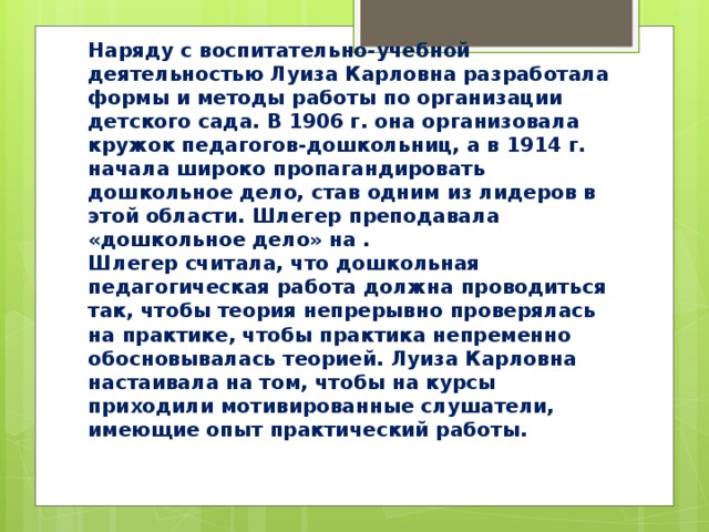 Наряду с воспитательно‐учебной деятельностью Луиза Карловна разработала формы и методы работы по организации детского сада. В 1906 г. она организовала кружок педагогов‐дошкольниц, а в 1914 г. начала широко пропагандировать дошкольное дело, став одним из лидеров в этой области. Шлегер преподавала «дошкольное дело» на .  Шлегер считала, что дошкольная педагогическая работа должна проводиться так, чтобы теория непрерывно проверялась на практике, чтобы практика непременно обосновывалась теорией. Луиза Карловна настаивала на том, чтобы на курсы приходили мотивированные слушатели, имеющие опыт практический работы.   