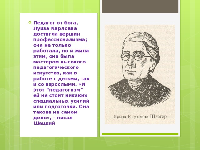 Педагог от бога, Луиза Карловна достигла вершин профессионализма; она не только работала, но и жила этим, она была мастером высокого педагогического искусства, как в работе с детьми, так и со взрослыми. «И этот “педагогизм” ей не стоит никаких специальных усилий или подготовки. Она такова на самом деле», – писал Шацкий 