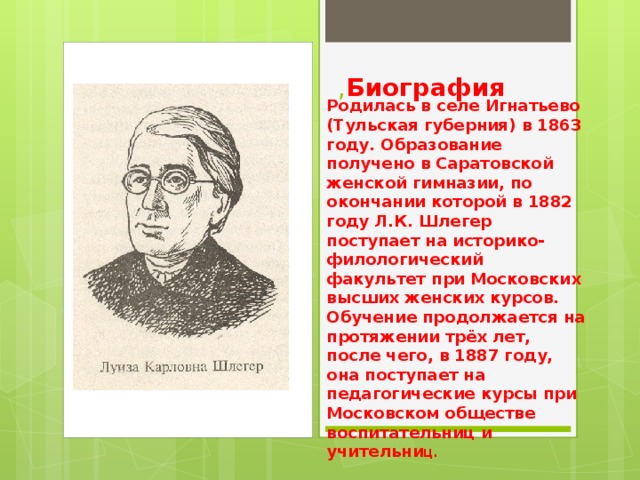 , Биография Родилась в селе Игнатьево (Тульская губерния) в 1863 году. Образование получено в Саратовской женской гимназии, по окончании которой в 1882 году Л.К. Шлегер поступает на историко-филологический факультет при Московских высших женских курсов. Обучение продолжается на протяжении трёх лет, после чего, в 1887 году, она поступает на педагогические курсы при Московском обществе воспитательниц и учительни ц. 