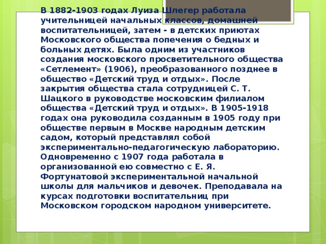 В 1882-1903 годах Луиза Шлегер работала учительницей начальных классов, домашней воспитательницей, затем - в детских приютах Московского общества попечения о бедных и больных детях. Была одним из участников создания московского просветительного общества «Сетлемент» (1906), преобразованного позднее в общество «Детский труд и отдых». После закрытия общества стала сотрудницей С. Т. Шацкого в руководстве московским филиалом общества «Детский труд и отдых». В 1905-1918 годах она руководила созданным в 1905 году при обществе первым в Москве народным детским садом, который представлял собой экспериментально-педагогическую лабораторию. Одновременно с 1907 года работала в организованной ею совместно с Е. Я. Фортунатовой экспериментальной начальной школы для мальчиков и девочек. Преподавала на курсах подготовки воспитательниц при Московском городском народном университете. 