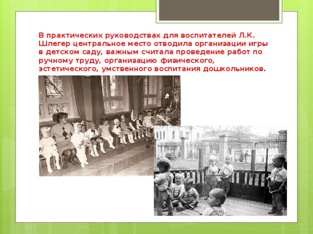 В практических руководствах для воспитателей Л.К. Шлегер центральное место отводила организации игры в детском саду, важным считала проведение работ по ручному труду, организацию физического, эстетического, умственного воспитания дошкольников . 