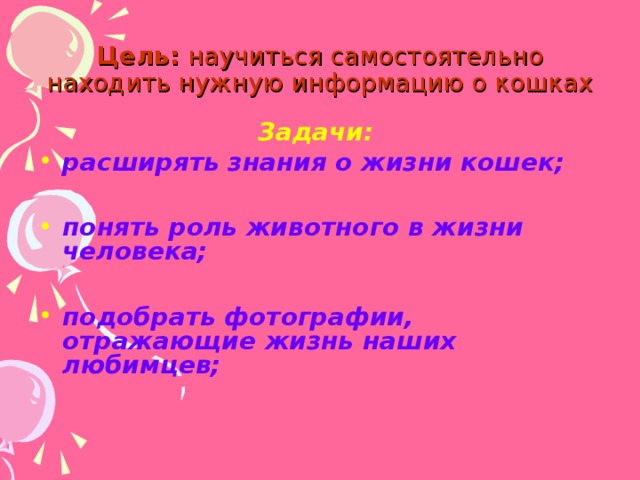 Цель: научиться самостоятельно находить нужную информацию о кошках Задачи: расширять знания о жизни кошек;  понять роль животного в жизни человека;  подобрать фотографии, отражающие жизнь наших любимцев; 