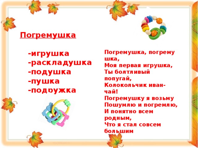  Погремушка   -игрушка  -раскладушка  -подушка  -пушка  -подружка      Погремушка, погремушка,  Моя первая игрушка,  Ты болтливый попугай,  Колокольчик иван-чай!  Погремушку я возьму   Пошумлю и погремлю,  И понятно всем родным,  Что я стал совсем большим 